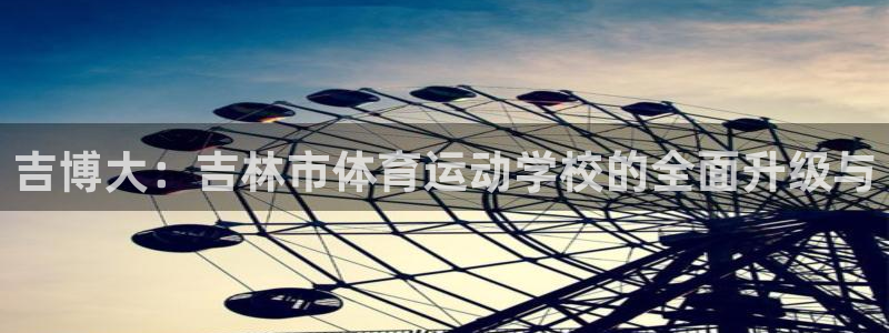 一竞技官方正版app集团官网网址：吉博大：吉林市体育运动学校