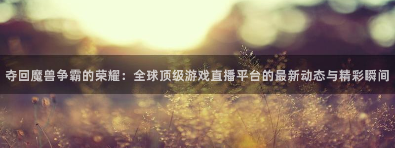 857体育赛事直播下载：夺回魔兽争霸的荣耀：全球顶级游戏直播平台的最新动态与精彩瞬间