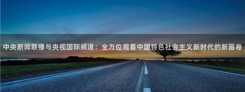 857体育赛事直播平台下载：中央新闻联播与央视国际频道：全方位观看中国特色社会主义新时代的新画卷